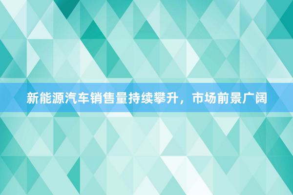 新能源汽车销售量持续攀升，市场前景广阔