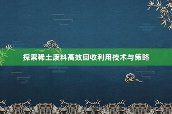 探索稀土废料高效回收利用技术与策略