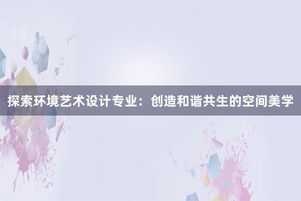 探索环境艺术设计专业：创造和谐共生的空间美学